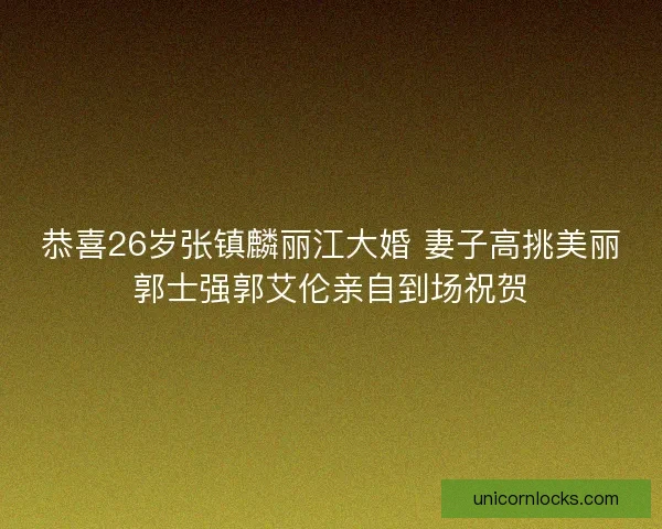 恭喜26岁张镇麟丽江大婚 妻子高挑美丽郭士强郭艾伦亲自到场祝贺