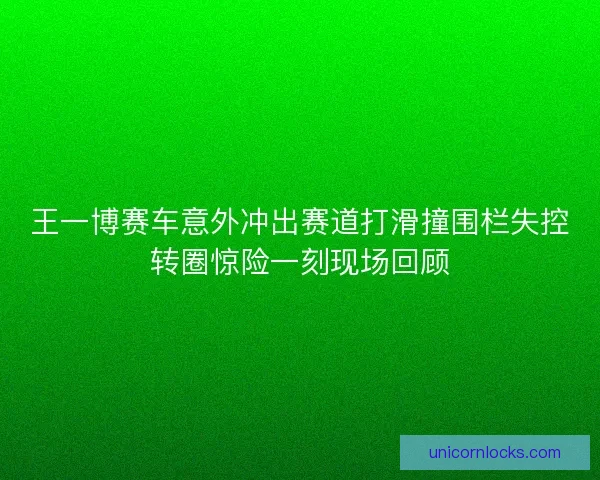 王一博赛车意外冲出赛道打滑撞围栏失控转圈惊险一刻现场回顾