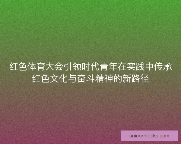 红色体育大会引领时代青年在实践中传承红色文化与奋斗精神的新路径 红色体育大会引领时代青年在实践中传承红色文化与奋斗精神的新路径