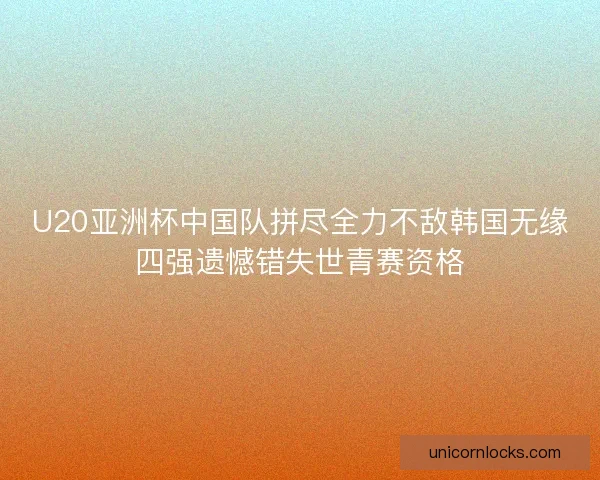 U20亚洲杯中国队拼尽全力不敌韩国无缘四强遗憾错失世青赛资格