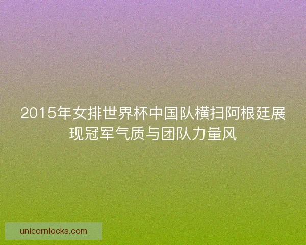 2015年女排世界杯中国队横扫阿根廷展现冠军气质与团队力量风