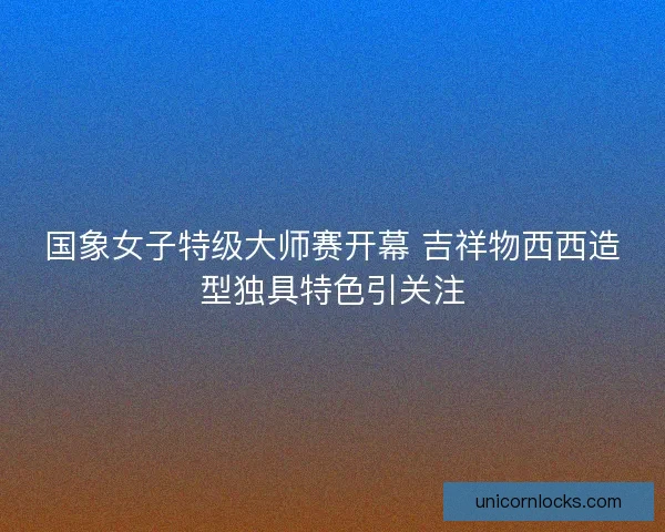 国象女子特级大师赛开幕 吉祥物西西造型独具特色引关注