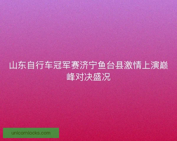 山东自行车冠军赛济宁鱼台县激情上演巅峰对决盛况 山东自行车冠军赛济宁鱼台县激情上演巅峰对决盛况