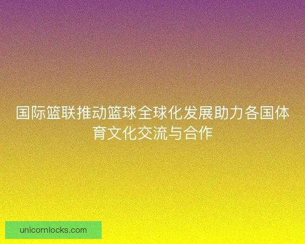 国际篮联推动篮球全球化发展助力各国体育文化交流与合作