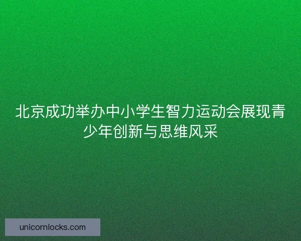 北京成功举办中小学生智力运动会展现青少年创新与思维风采