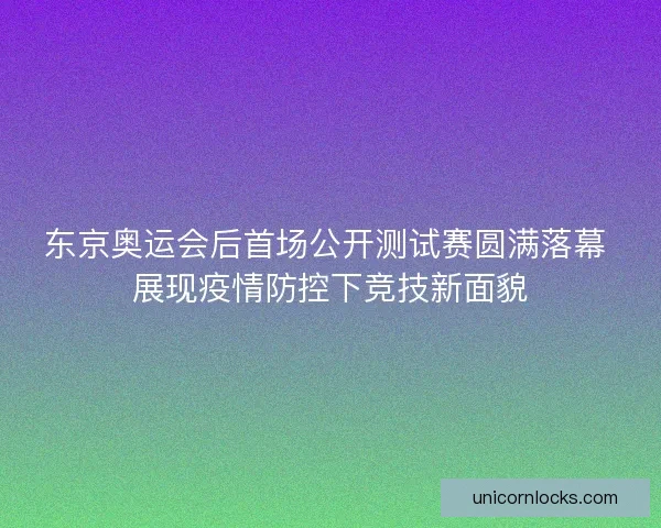 东京奥运会后首场公开测试赛圆满落幕 展现疫情防控下竞技新面貌