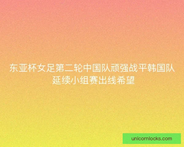 东亚杯女足第二轮中国队顽强战平韩国队 延续小组赛出线希望