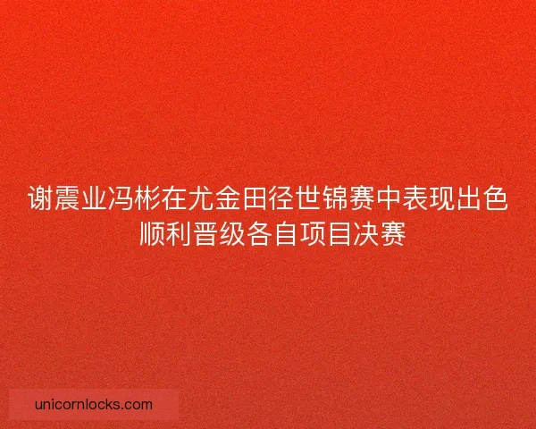 谢震业冯彬在尤金田径世锦赛中表现出色 顺利晋级各自项目决赛