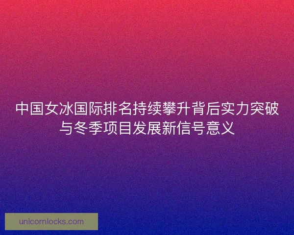 中国女冰国际排名持续攀升背后实力突破与冬季项目发展新信号意义